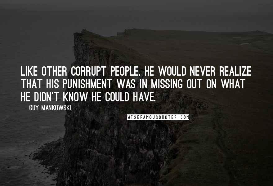 Guy Mankowski Quotes: Like other corrupt people, he would never realize that his punishment was in missing out on what he didn't know he could have.