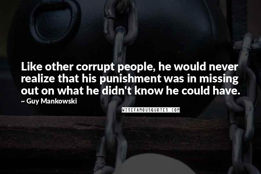 Guy Mankowski Quotes: Like other corrupt people, he would never realize that his punishment was in missing out on what he didn't know he could have.