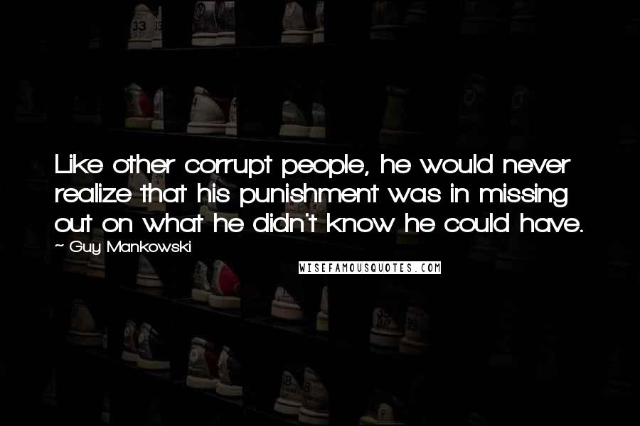 Guy Mankowski Quotes: Like other corrupt people, he would never realize that his punishment was in missing out on what he didn't know he could have.