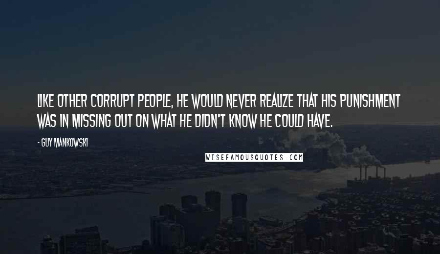 Guy Mankowski Quotes: Like other corrupt people, he would never realize that his punishment was in missing out on what he didn't know he could have.