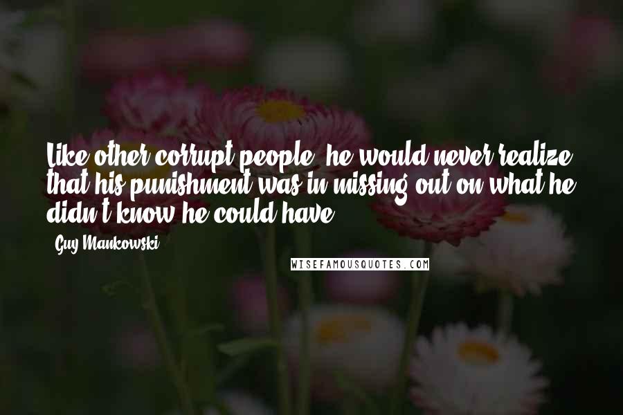 Guy Mankowski Quotes: Like other corrupt people, he would never realize that his punishment was in missing out on what he didn't know he could have.