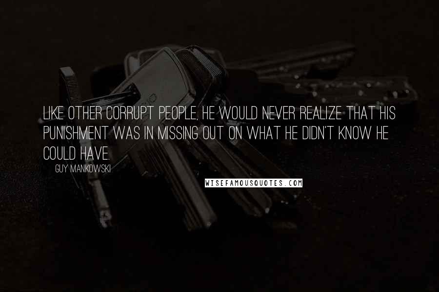 Guy Mankowski Quotes: Like other corrupt people, he would never realize that his punishment was in missing out on what he didn't know he could have.