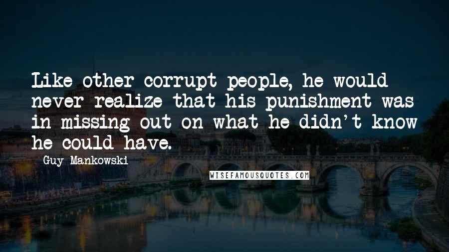 Guy Mankowski Quotes: Like other corrupt people, he would never realize that his punishment was in missing out on what he didn't know he could have.