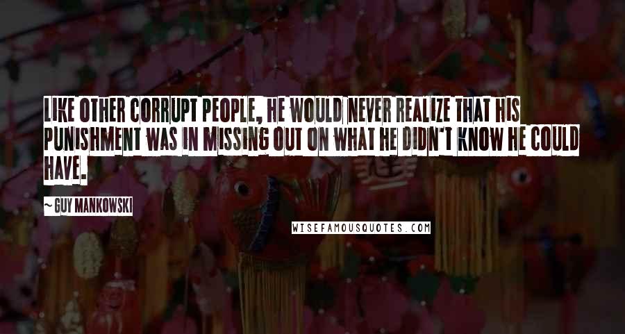 Guy Mankowski Quotes: Like other corrupt people, he would never realize that his punishment was in missing out on what he didn't know he could have.