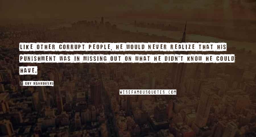 Guy Mankowski Quotes: Like other corrupt people, he would never realize that his punishment was in missing out on what he didn't know he could have.