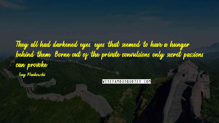 Guy Mankowski Quotes: They all had darkened eyes, eyes that seemed to have a hunger behind them. Borne out of the private convulsions only secret passions can provoke.