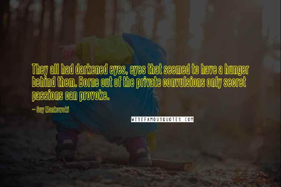 Guy Mankowski Quotes: They all had darkened eyes, eyes that seemed to have a hunger behind them. Borne out of the private convulsions only secret passions can provoke.