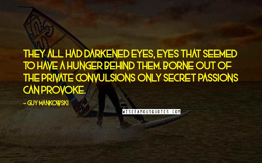 Guy Mankowski Quotes: They all had darkened eyes, eyes that seemed to have a hunger behind them. Borne out of the private convulsions only secret passions can provoke.