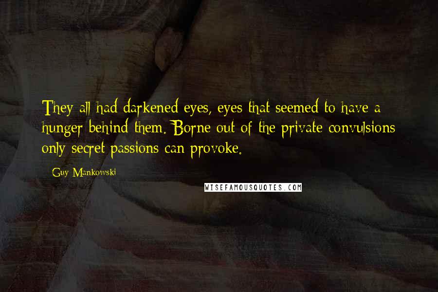 Guy Mankowski Quotes: They all had darkened eyes, eyes that seemed to have a hunger behind them. Borne out of the private convulsions only secret passions can provoke.