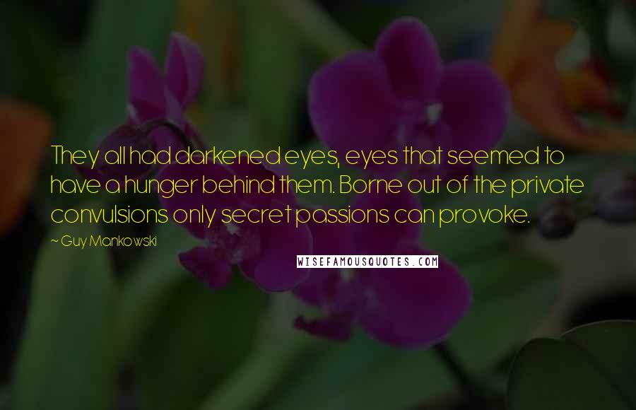 Guy Mankowski Quotes: They all had darkened eyes, eyes that seemed to have a hunger behind them. Borne out of the private convulsions only secret passions can provoke.