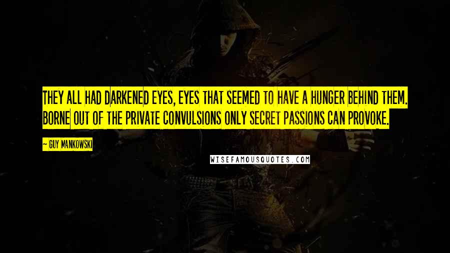 Guy Mankowski Quotes: They all had darkened eyes, eyes that seemed to have a hunger behind them. Borne out of the private convulsions only secret passions can provoke.