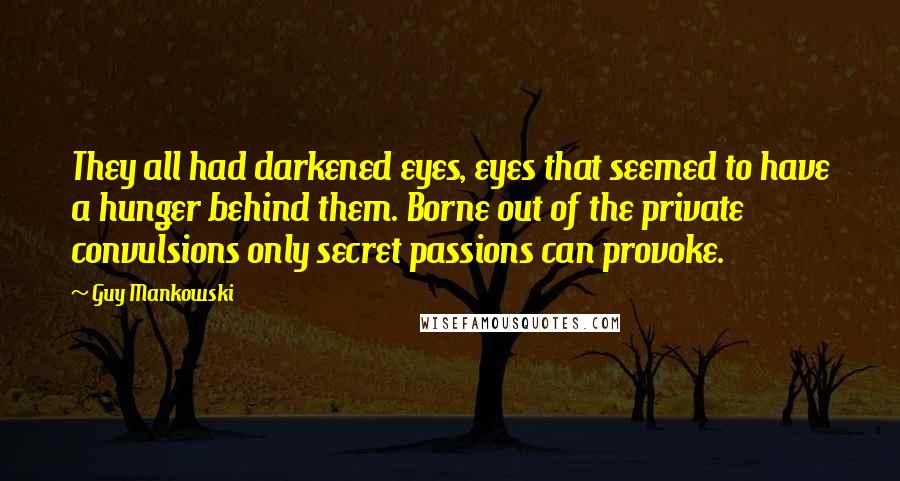 Guy Mankowski Quotes: They all had darkened eyes, eyes that seemed to have a hunger behind them. Borne out of the private convulsions only secret passions can provoke.