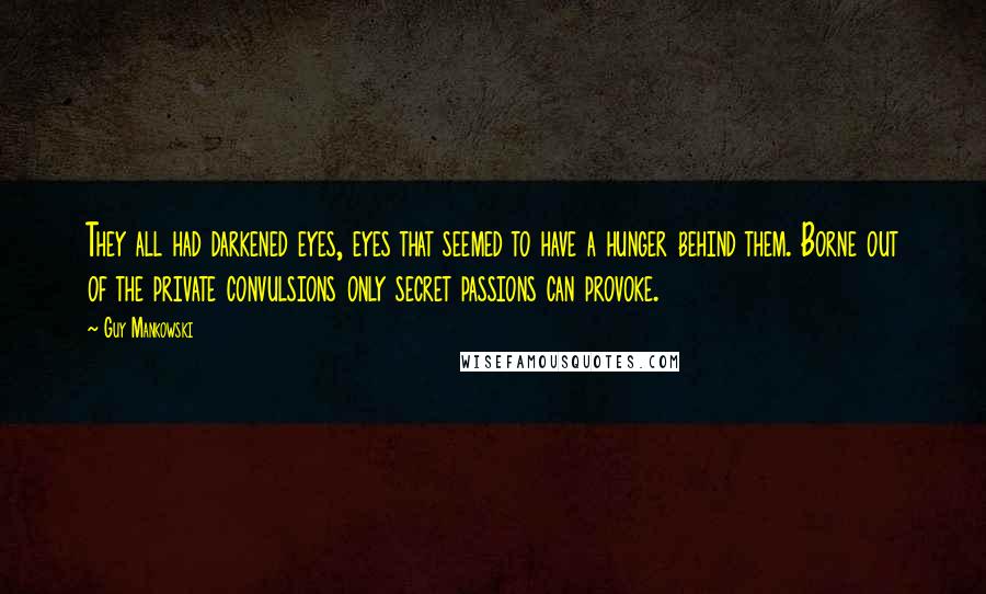 Guy Mankowski Quotes: They all had darkened eyes, eyes that seemed to have a hunger behind them. Borne out of the private convulsions only secret passions can provoke.
