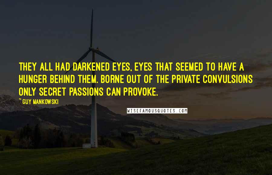 Guy Mankowski Quotes: They all had darkened eyes, eyes that seemed to have a hunger behind them. Borne out of the private convulsions only secret passions can provoke.