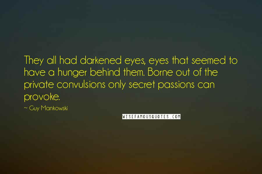 Guy Mankowski Quotes: They all had darkened eyes, eyes that seemed to have a hunger behind them. Borne out of the private convulsions only secret passions can provoke.