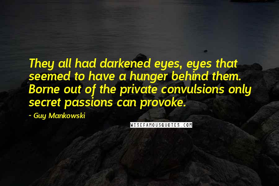 Guy Mankowski Quotes: They all had darkened eyes, eyes that seemed to have a hunger behind them. Borne out of the private convulsions only secret passions can provoke.