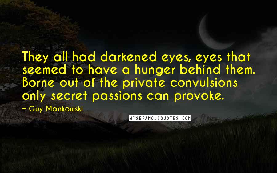 Guy Mankowski Quotes: They all had darkened eyes, eyes that seemed to have a hunger behind them. Borne out of the private convulsions only secret passions can provoke.