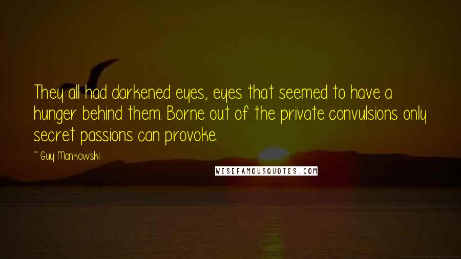 Guy Mankowski Quotes: They all had darkened eyes, eyes that seemed to have a hunger behind them. Borne out of the private convulsions only secret passions can provoke.
