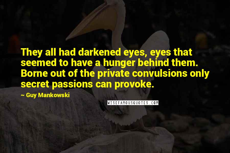 Guy Mankowski Quotes: They all had darkened eyes, eyes that seemed to have a hunger behind them. Borne out of the private convulsions only secret passions can provoke.