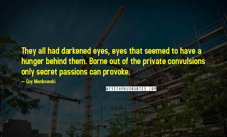 Guy Mankowski Quotes: They all had darkened eyes, eyes that seemed to have a hunger behind them. Borne out of the private convulsions only secret passions can provoke.