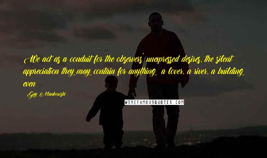 Guy Mankowski Quotes: We act as a conduit for the observers' unexpressed desires, the silent appreciation they may contain for anything; a lover, a river, a building even