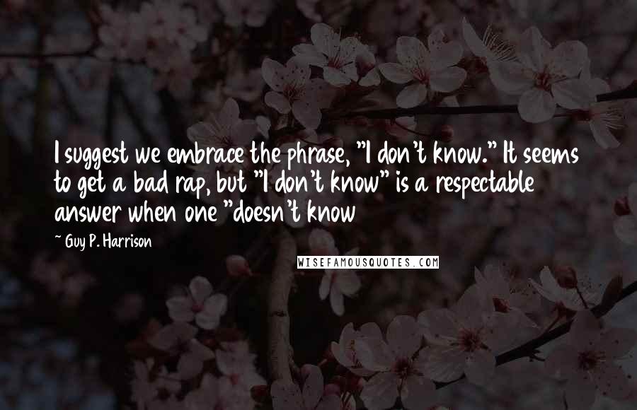 Guy P. Harrison Quotes: I suggest we embrace the phrase, "I don't know." It seems to get a bad rap, but "I don't know" is a respectable answer when one "doesn't know