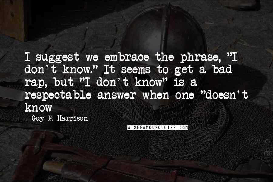 Guy P. Harrison Quotes: I suggest we embrace the phrase, "I don't know." It seems to get a bad rap, but "I don't know" is a respectable answer when one "doesn't know