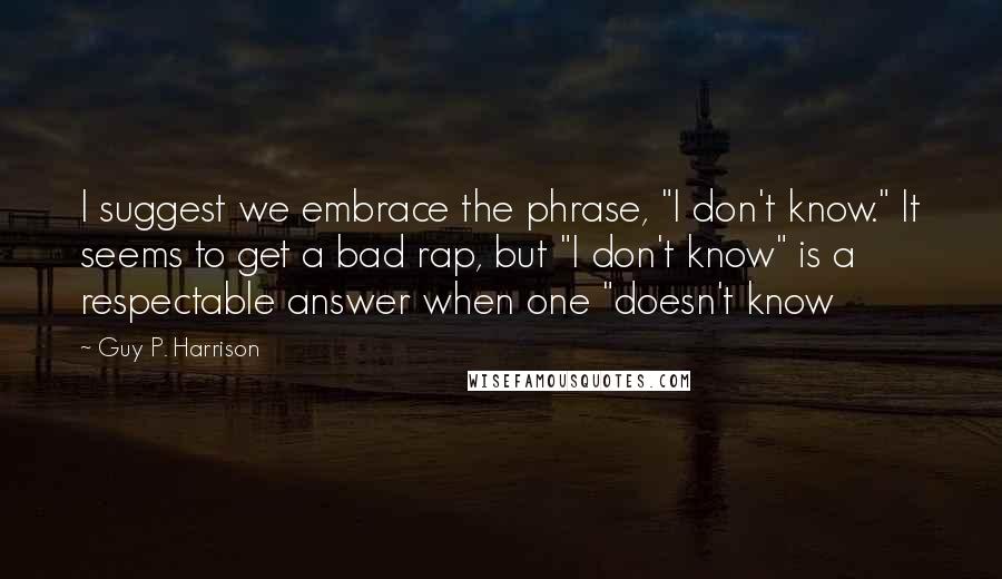 Guy P. Harrison Quotes: I suggest we embrace the phrase, "I don't know." It seems to get a bad rap, but "I don't know" is a respectable answer when one "doesn't know