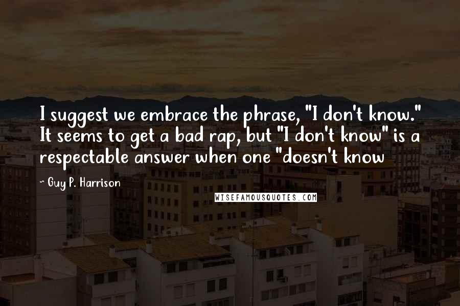 Guy P. Harrison Quotes: I suggest we embrace the phrase, "I don't know." It seems to get a bad rap, but "I don't know" is a respectable answer when one "doesn't know