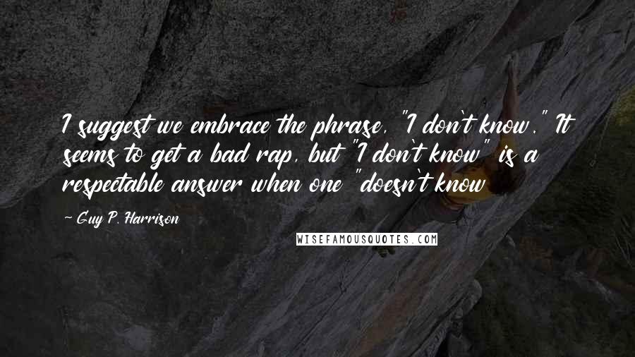 Guy P. Harrison Quotes: I suggest we embrace the phrase, "I don't know." It seems to get a bad rap, but "I don't know" is a respectable answer when one "doesn't know