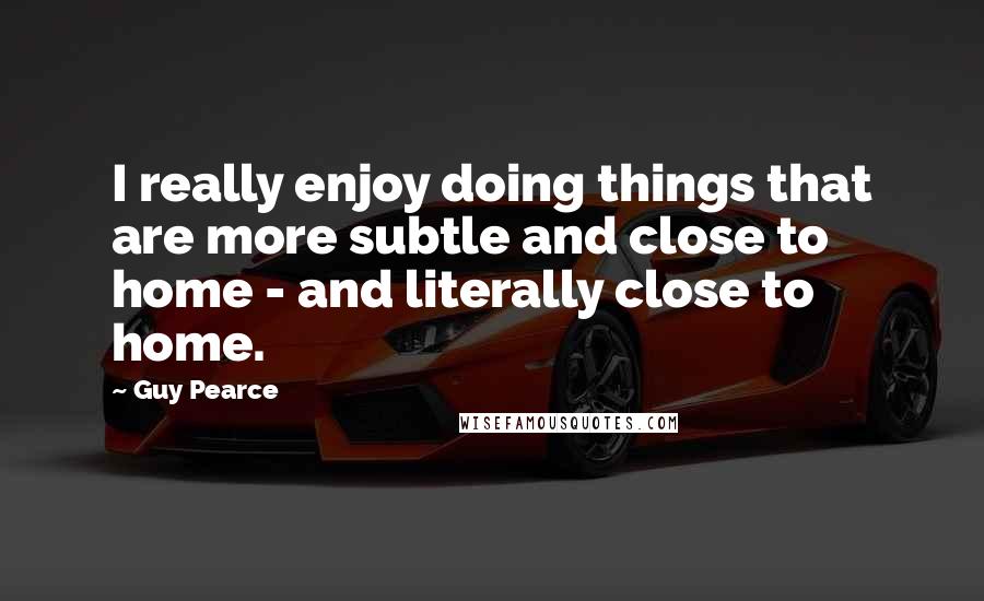 Guy Pearce Quotes: I really enjoy doing things that are more subtle and close to home - and literally close to home.