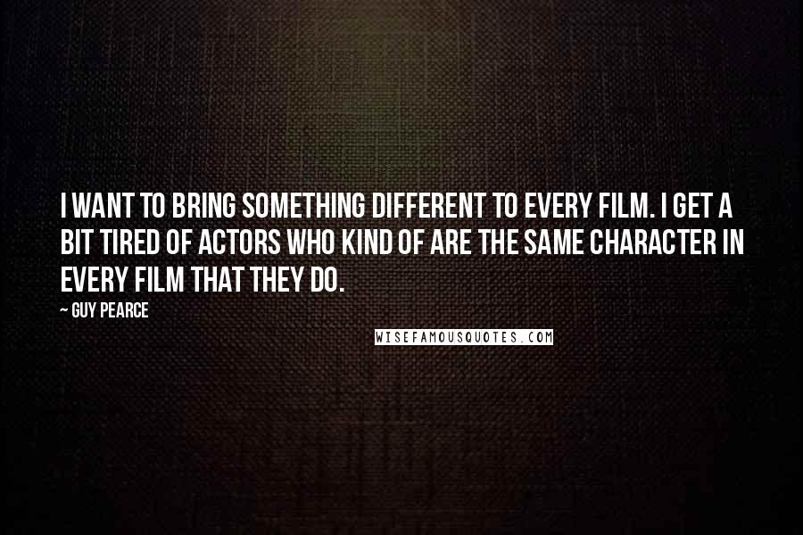 Guy Pearce Quotes: I want to bring something different to every film. I get a bit tired of actors who kind of are the same character in every film that they do.