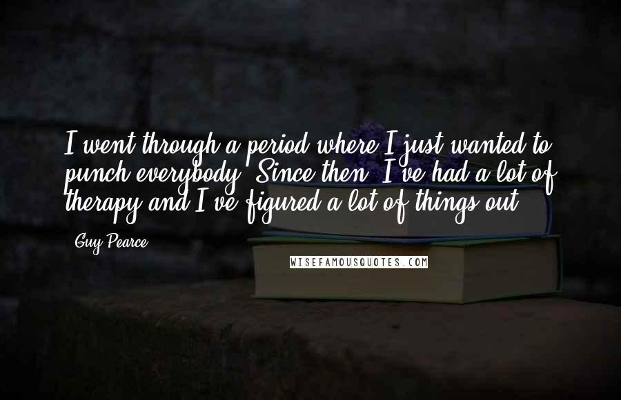 Guy Pearce Quotes: I went through a period where I just wanted to punch everybody. Since then, I've had a lot of therapy and I've figured a lot of things out.