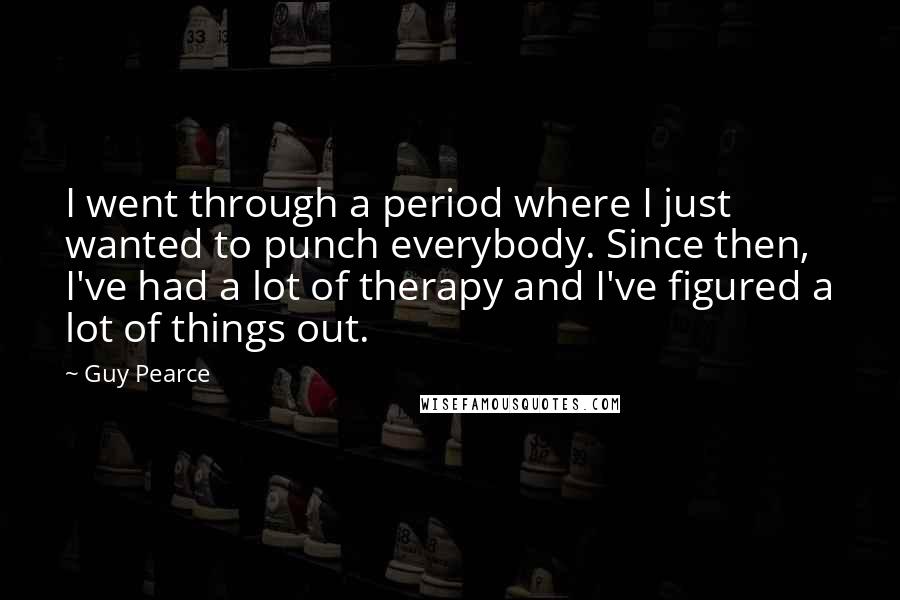 Guy Pearce Quotes: I went through a period where I just wanted to punch everybody. Since then, I've had a lot of therapy and I've figured a lot of things out.