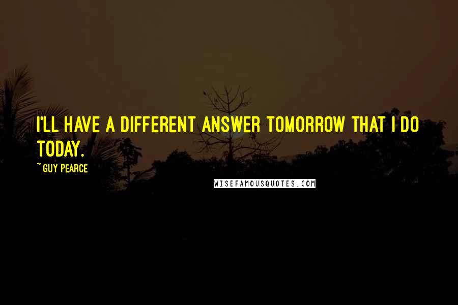 Guy Pearce Quotes: I'll have a different answer tomorrow that I do today.