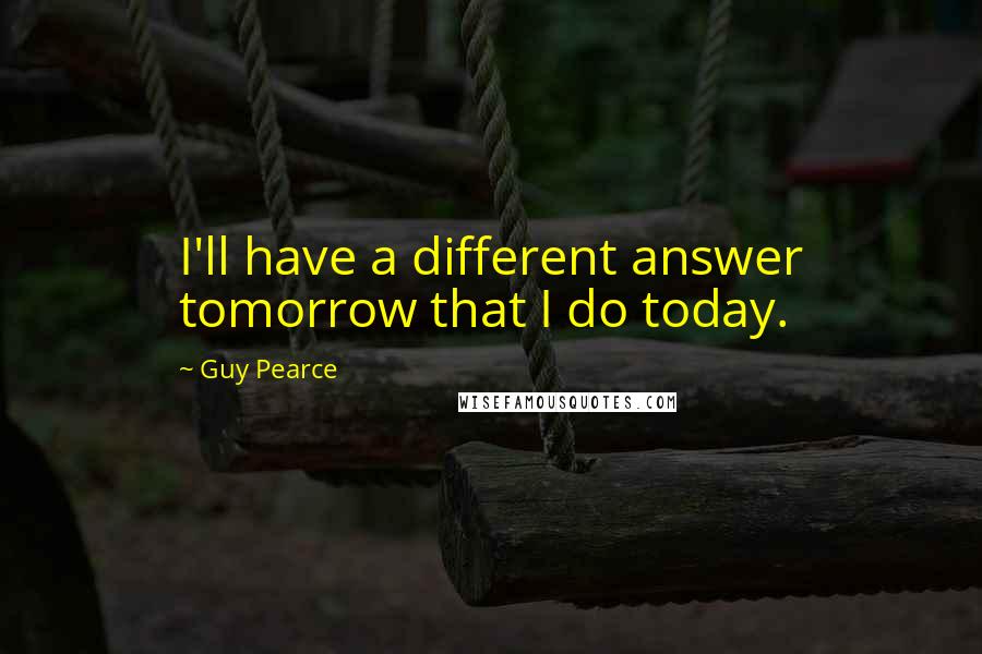 Guy Pearce Quotes: I'll have a different answer tomorrow that I do today.