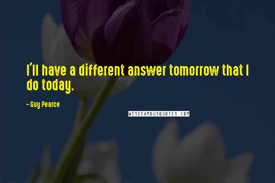 Guy Pearce Quotes: I'll have a different answer tomorrow that I do today.