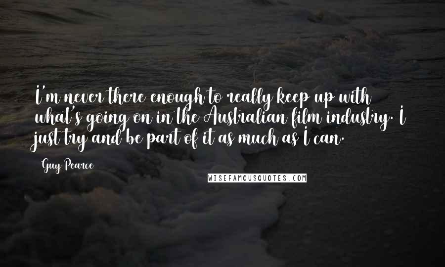 Guy Pearce Quotes: I'm never there enough to really keep up with what's going on in the Australian film industry. I just try and be part of it as much as I can.