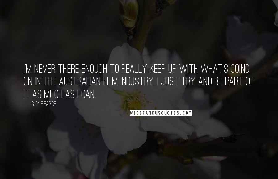 Guy Pearce Quotes: I'm never there enough to really keep up with what's going on in the Australian film industry. I just try and be part of it as much as I can.