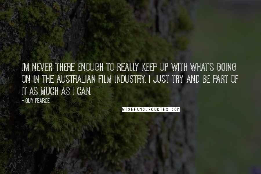 Guy Pearce Quotes: I'm never there enough to really keep up with what's going on in the Australian film industry. I just try and be part of it as much as I can.