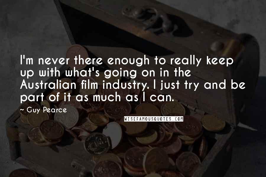 Guy Pearce Quotes: I'm never there enough to really keep up with what's going on in the Australian film industry. I just try and be part of it as much as I can.