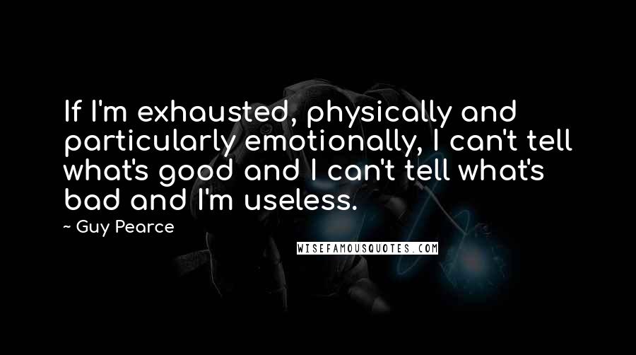 Guy Pearce Quotes: If I'm exhausted, physically and particularly emotionally, I can't tell what's good and I can't tell what's bad and I'm useless.