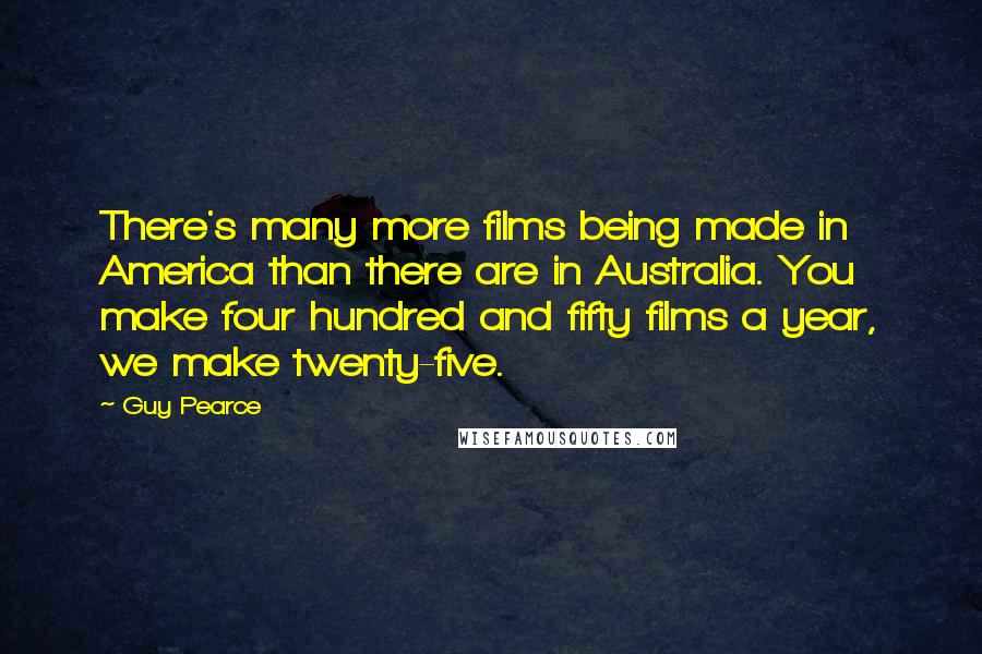 Guy Pearce Quotes: There's many more films being made in America than there are in Australia. You make four hundred and fifty films a year, we make twenty-five.