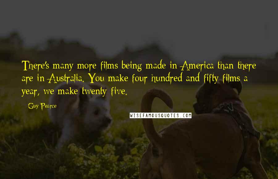 Guy Pearce Quotes: There's many more films being made in America than there are in Australia. You make four hundred and fifty films a year, we make twenty-five.