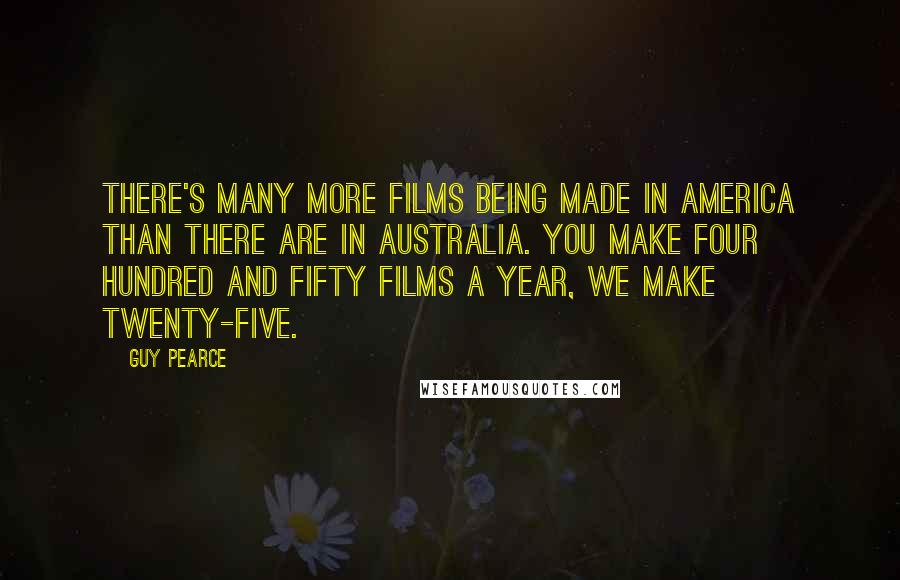 Guy Pearce Quotes: There's many more films being made in America than there are in Australia. You make four hundred and fifty films a year, we make twenty-five.