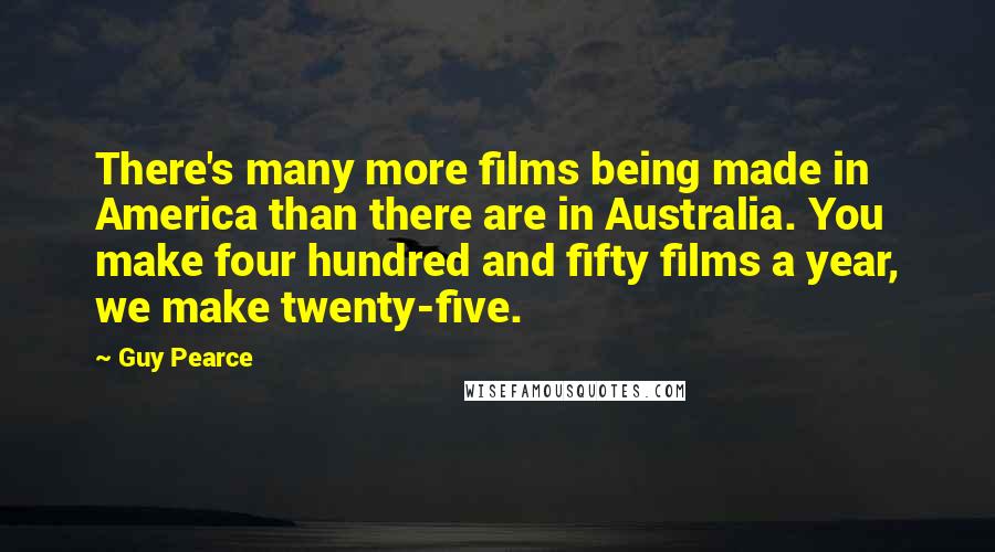 Guy Pearce Quotes: There's many more films being made in America than there are in Australia. You make four hundred and fifty films a year, we make twenty-five.