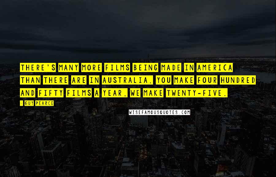 Guy Pearce Quotes: There's many more films being made in America than there are in Australia. You make four hundred and fifty films a year, we make twenty-five.