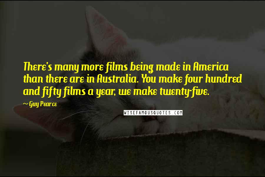 Guy Pearce Quotes: There's many more films being made in America than there are in Australia. You make four hundred and fifty films a year, we make twenty-five.