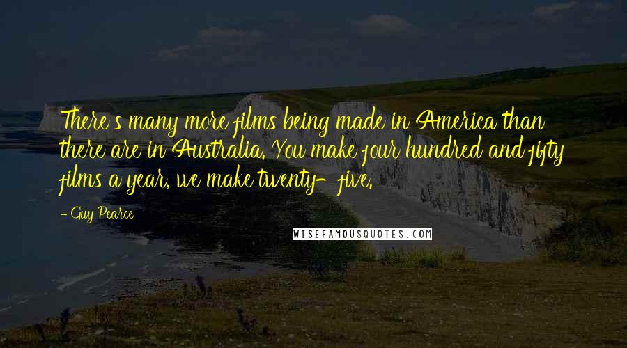 Guy Pearce Quotes: There's many more films being made in America than there are in Australia. You make four hundred and fifty films a year, we make twenty-five.