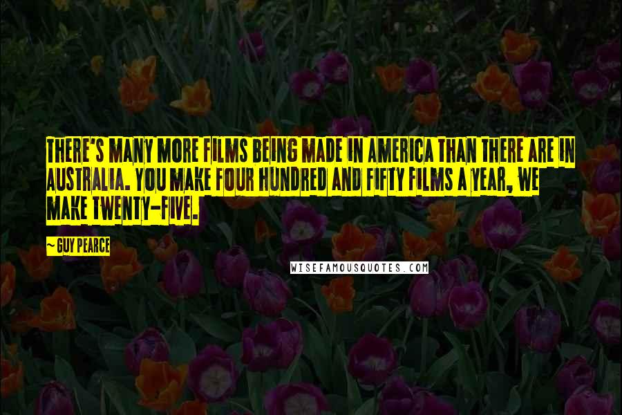 Guy Pearce Quotes: There's many more films being made in America than there are in Australia. You make four hundred and fifty films a year, we make twenty-five.